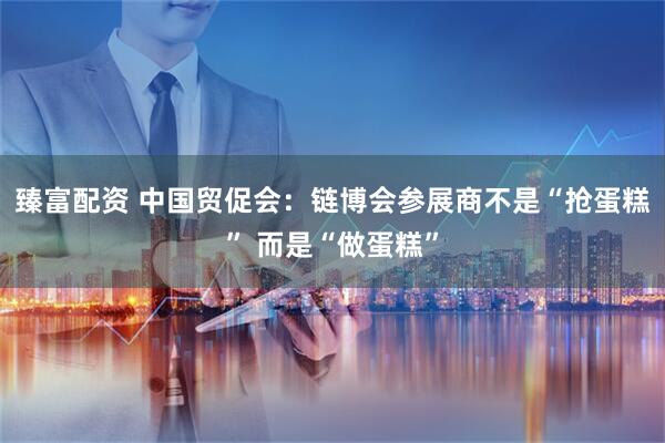 臻富配资 中国贸促会：链博会参展商不是“抢蛋糕” 而是“做蛋糕”