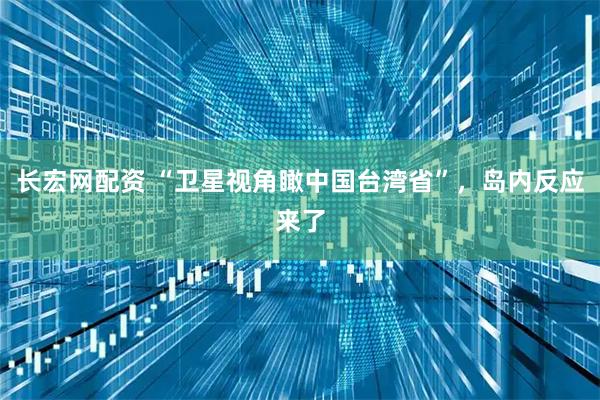 长宏网配资 “卫星视角瞰中国台湾省”,岛内反应来了
