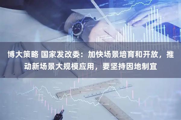 博大策略 国家发改委:加快场景培育和开放,推动新场景大规模应用,要坚持因地制宜