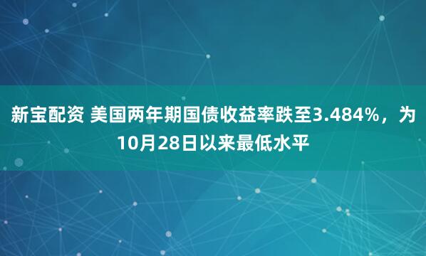 新宝配资 美国两年期国债收益率跌至3.484%，为10月28日以来最低水平