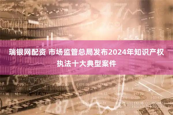 瑞银网配资 市场监管总局发布2024年知识产权执法十大典型案件