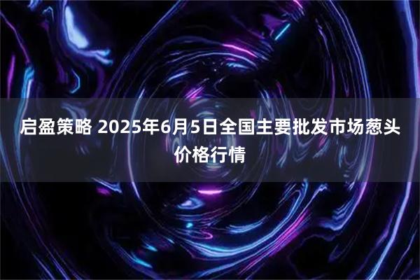 启盈策略 2025年6月5日全国主要批发市场葱头价格行情