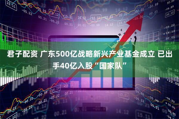 君子配资 广东500亿战略新兴产业基金成立 已出手40亿入股“国家队”