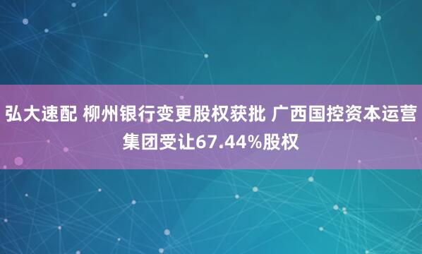 弘大速配 柳州银行变更股权获批 广西国控资本运营集团受让67.44%股权