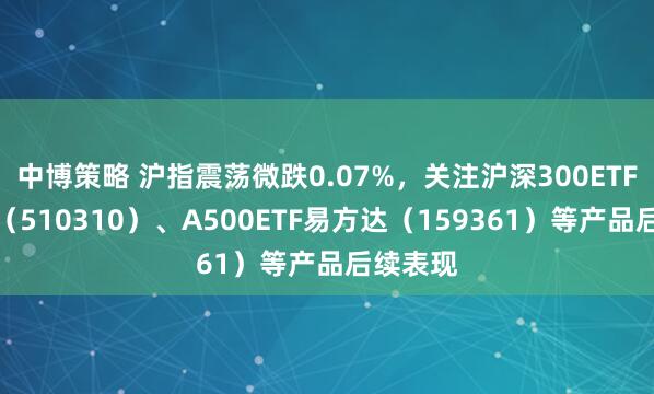 中博策略 沪指震荡微跌0.07%,关注沪深300ETF易方达(510310)、A500ETF易方达(159361)等产品后续表现