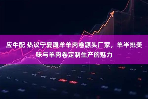 应牛配 热议宁夏滩羊羊肉卷源头厂家，羊半排美味与羊肉卷定制生产的魅力