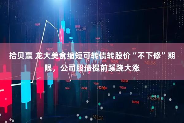 拾贝赢 龙大美食缩短可转债转股价“不下修”期限，公司股债提前蹊跷大涨