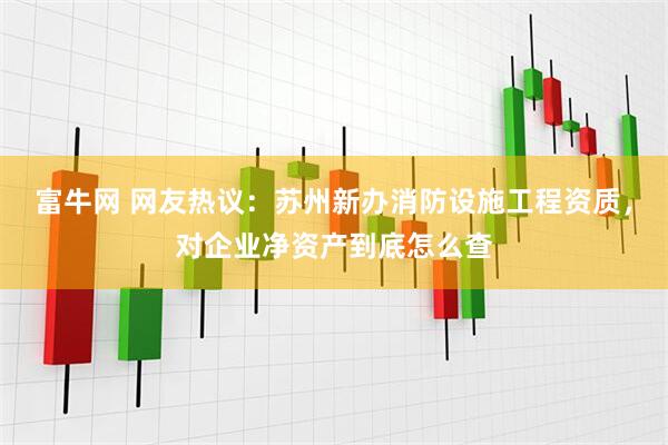 富牛网 网友热议：苏州新办消防设施工程资质，对企业净资产到底怎么查