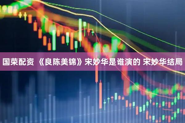 国荣配资 《良陈美锦》宋妙华是谁演的 宋妙华结局