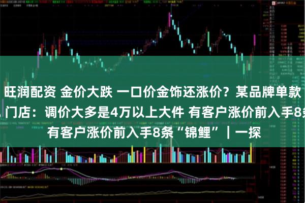 旺润配资 金价大跌 一口价金饰还涨价？某品牌单款一夜上涨4000元 门店：调价大多是4万以上大件 有客户涨价前入手8条“锦鲤”｜一探
