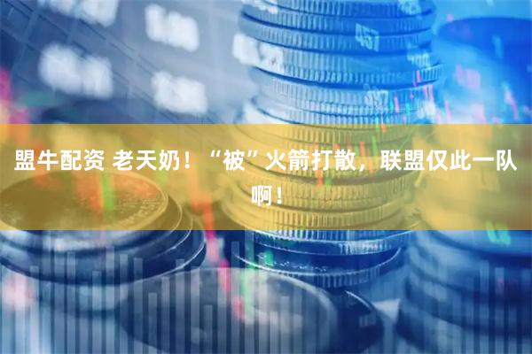 盟牛配资 老天奶!“被”火箭打散,联盟仅此一队啊!