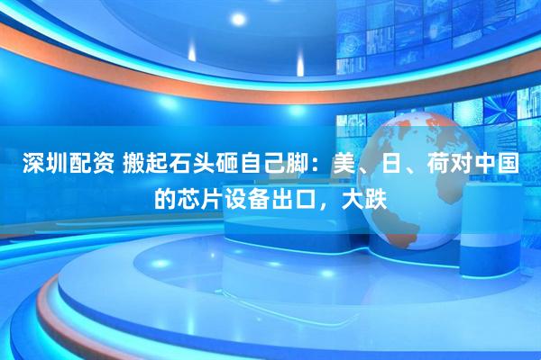 深圳配资 搬起石头砸自己脚：美、日、荷对中国的芯片设备出口，大跌