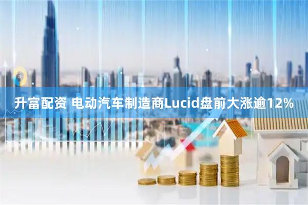 升富配资 电动汽车制造商Lucid盘前大涨逾12%
