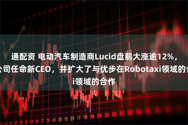 通配资 电动汽车制造商Lucid盘前大涨逾12%，该公司任命新CEO，并扩大了与优步在Robotaxi领域的合作