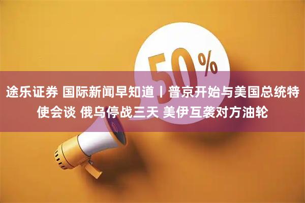 途乐证券 国际新闻早知道丨普京开始与美国总统特使会谈 俄乌停战三天 美伊互袭对方油轮